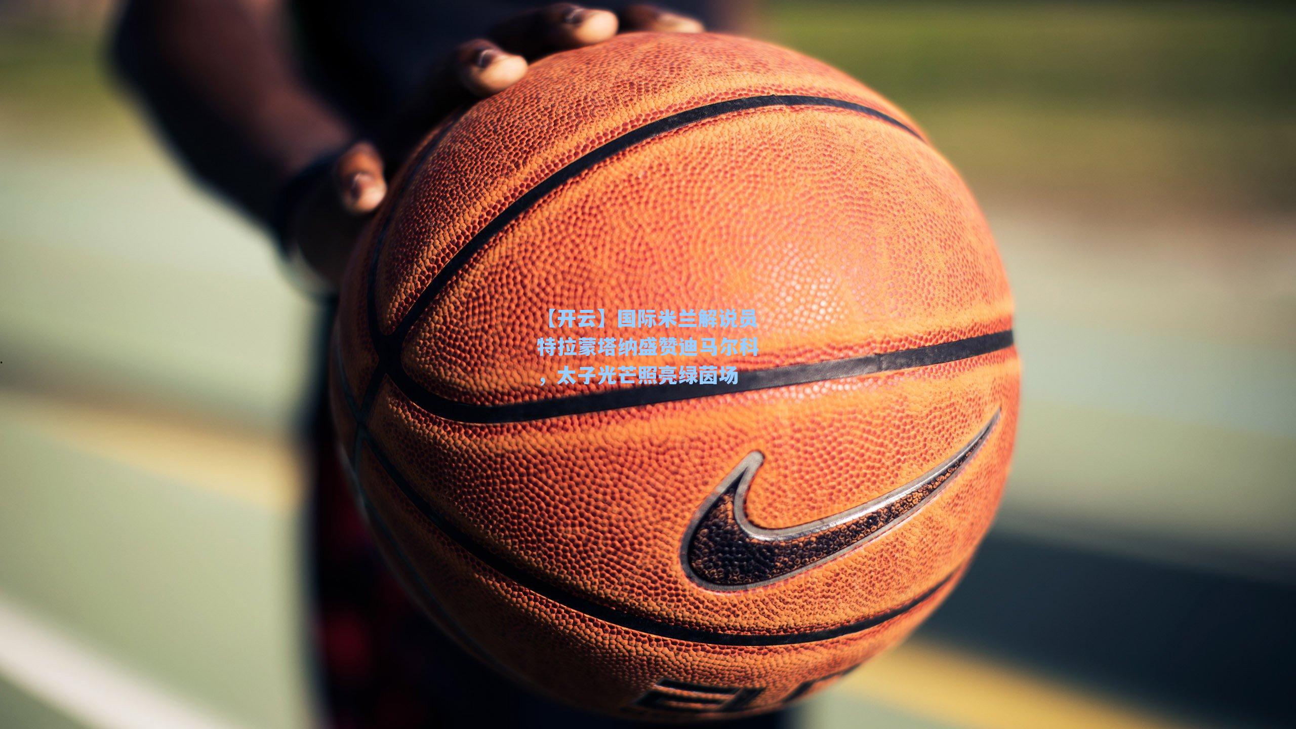 【开云】国际米兰解说员特拉蒙塔纳盛赞迪马尔科，太子光芒照亮绿茵场