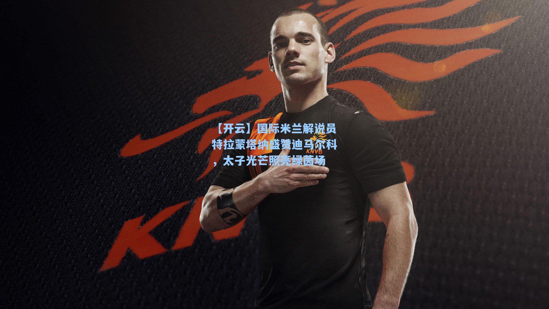 国际米兰解说员特拉蒙塔纳盛赞迪马尔科，太子光芒照亮绿茵场