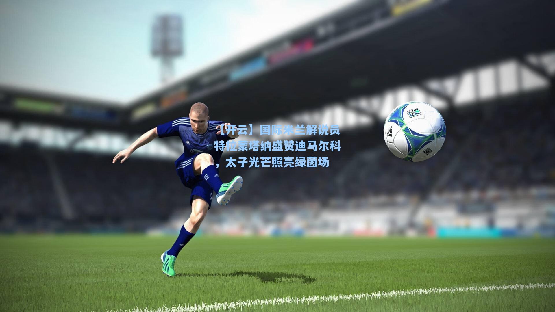 国际米兰解说员特拉蒙塔纳盛赞迪马尔科，太子光芒照亮绿茵场
