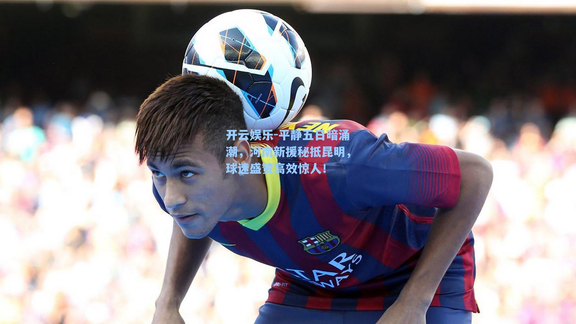 平静五日暗涌潮，河南新援秘抵昆明，球迷盛赞高效惊人！